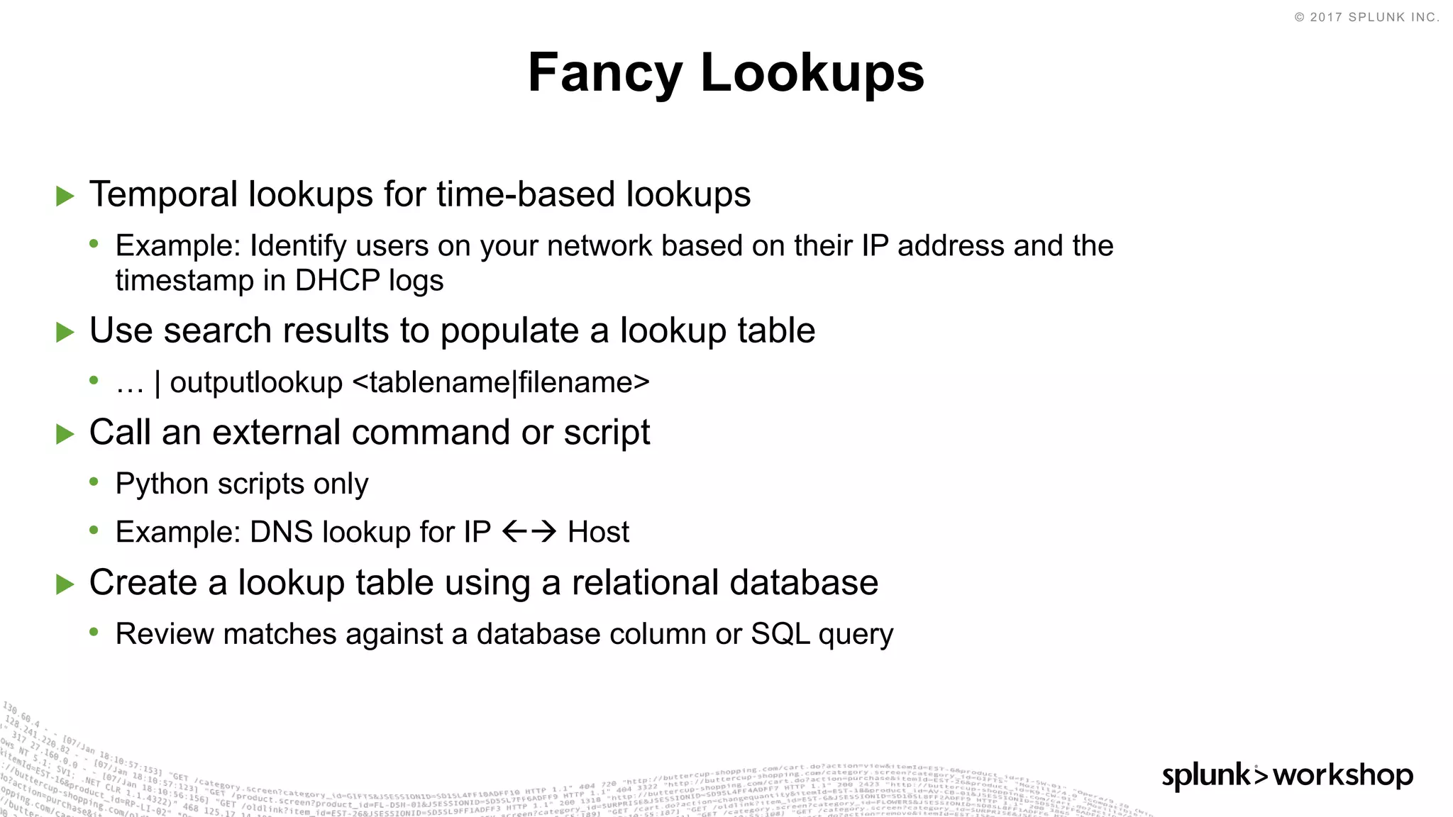 © 2017 SPLUNK INC.
▶ Temporal lookups for time-based lookups
• Example: Identify users on your network based on their IP address and the
timestamp in DHCP logs
▶ Use search results to populate a lookup table
• … | outputlookup <tablename|filename>
▶ Call an external command or script
• Python scripts only
• Example: DNS lookup for IP ßà Host
▶ Create a lookup table using a relational database
• Review matches against a database column or SQL query
Fancy Lookups
 