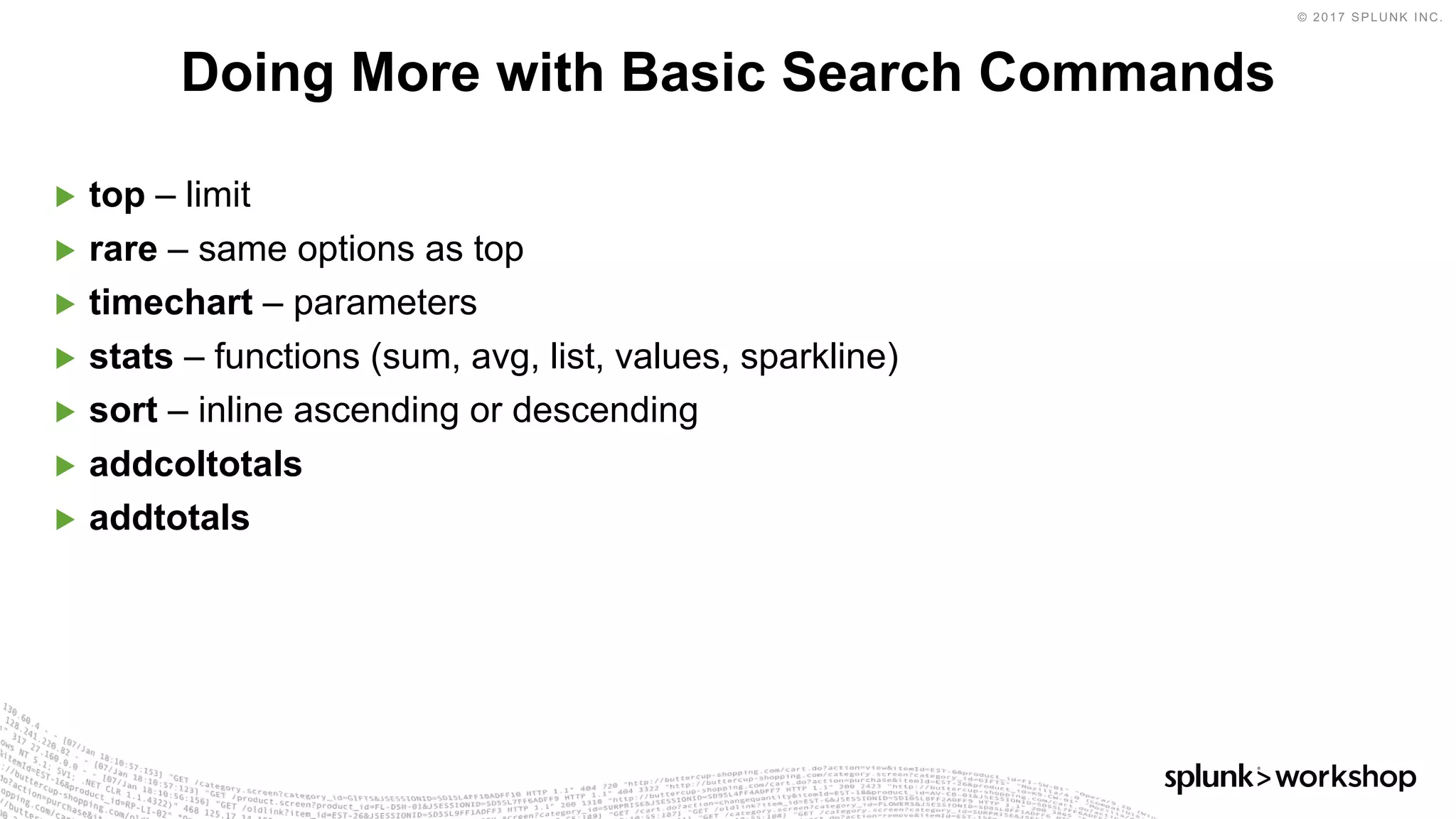 © 2017 SPLUNK INC.
▶ top – limit
▶ rare – same options as top
▶ timechart – parameters
▶ stats – functions (sum, avg, list, values, sparkline)
▶ sort – inline ascending or descending
▶ addcoltotals
▶ addtotals
Doing More with Basic Search Commands
 