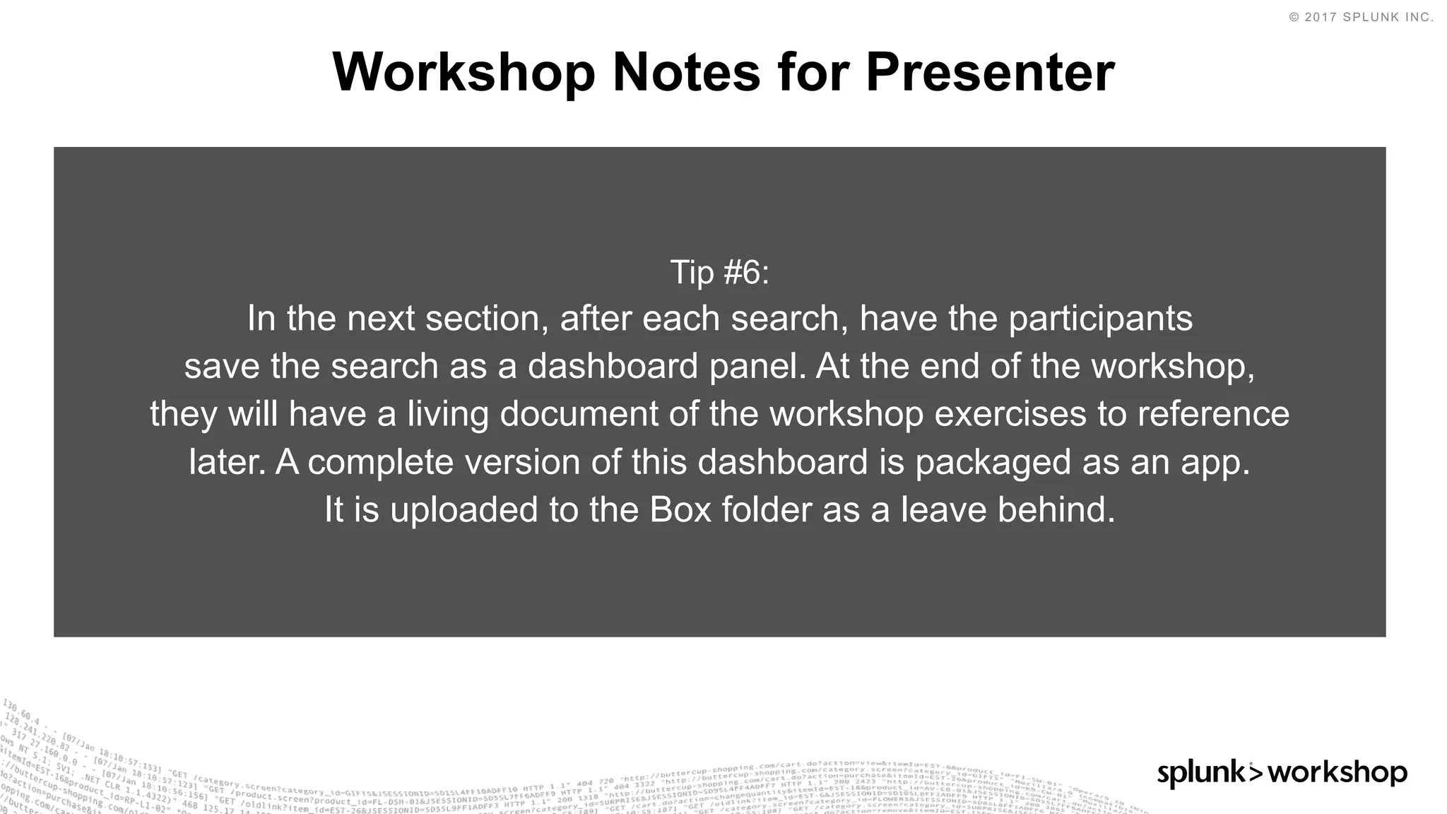 © 2017 SPLUNK INC.
Workshop Notes for Presenter
Tip #6:
In the next section, after each search, have the participants
save the search as a dashboard panel. At the end of the workshop,
they will have a living document of the workshop exercises to reference
later. A complete version of this dashboard is packaged as an app.
It is uploaded to the Box folder as a leave behind.
 