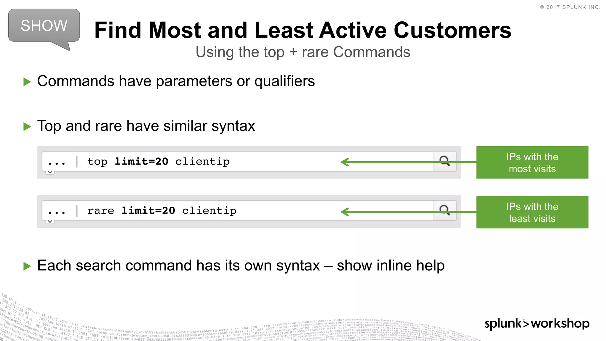 © 2017 SPLUNK INC.
... | rare limit=20 clientip
... | top limit=20 clientip
▶ Commands have parameters or qualifiers
▶ Top and rare have similar syntax
▶ Each search command has its own syntax – show inline help
Find Most and Least Active Customers
Using the top + rare Commands
SHOW
IPs with the
most visits
IPs with the
least visits
 