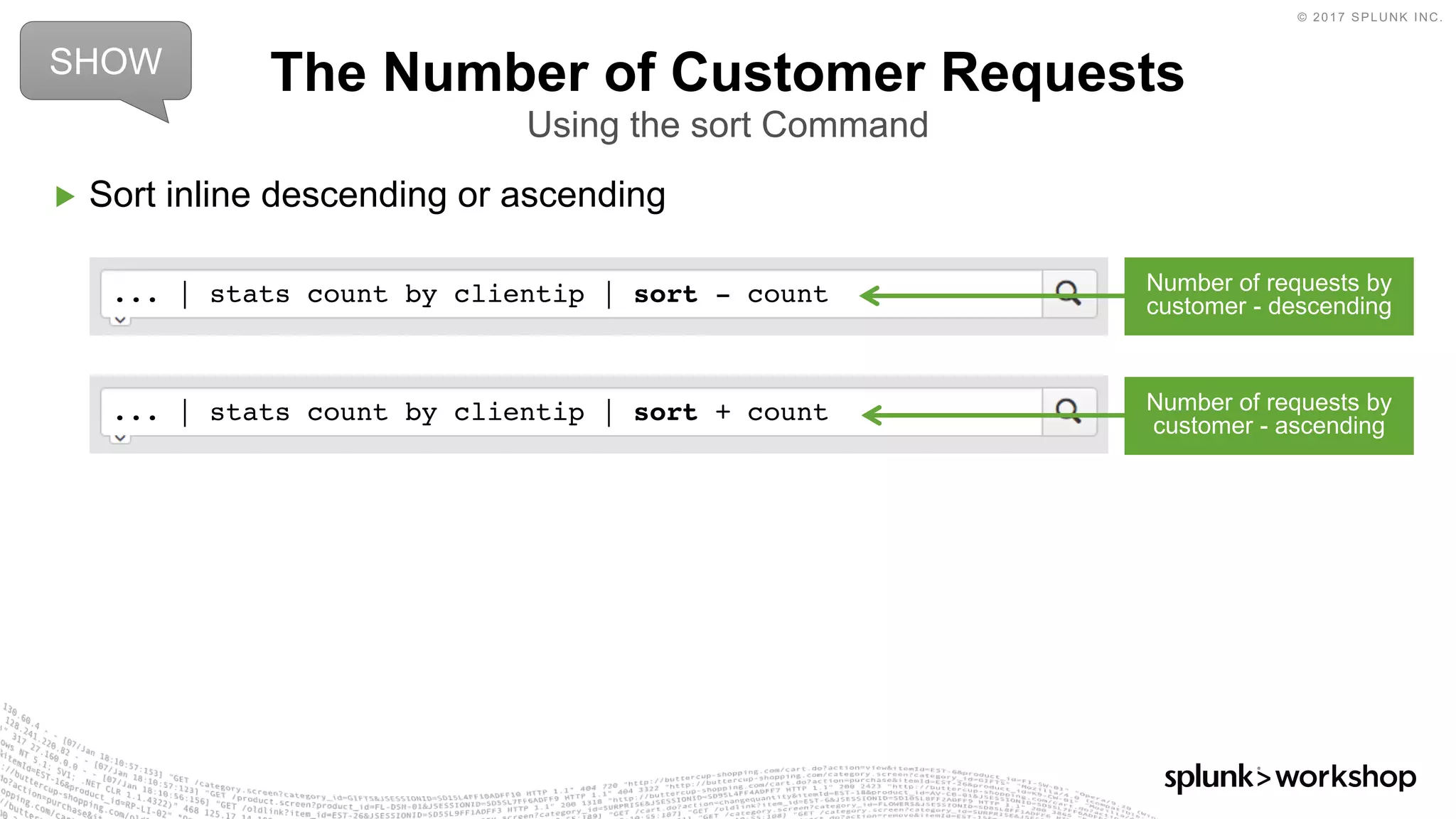 © 2017 SPLUNK INC.
... | stats count by clientip | sort + count
... | stats count by clientip | sort - count
▶ Sort inline descending or ascending
The Number of Customer Requests
Using the sort Command
SHOW
Number of requests by
customer - descending
Number of requests by
customer - ascending
 