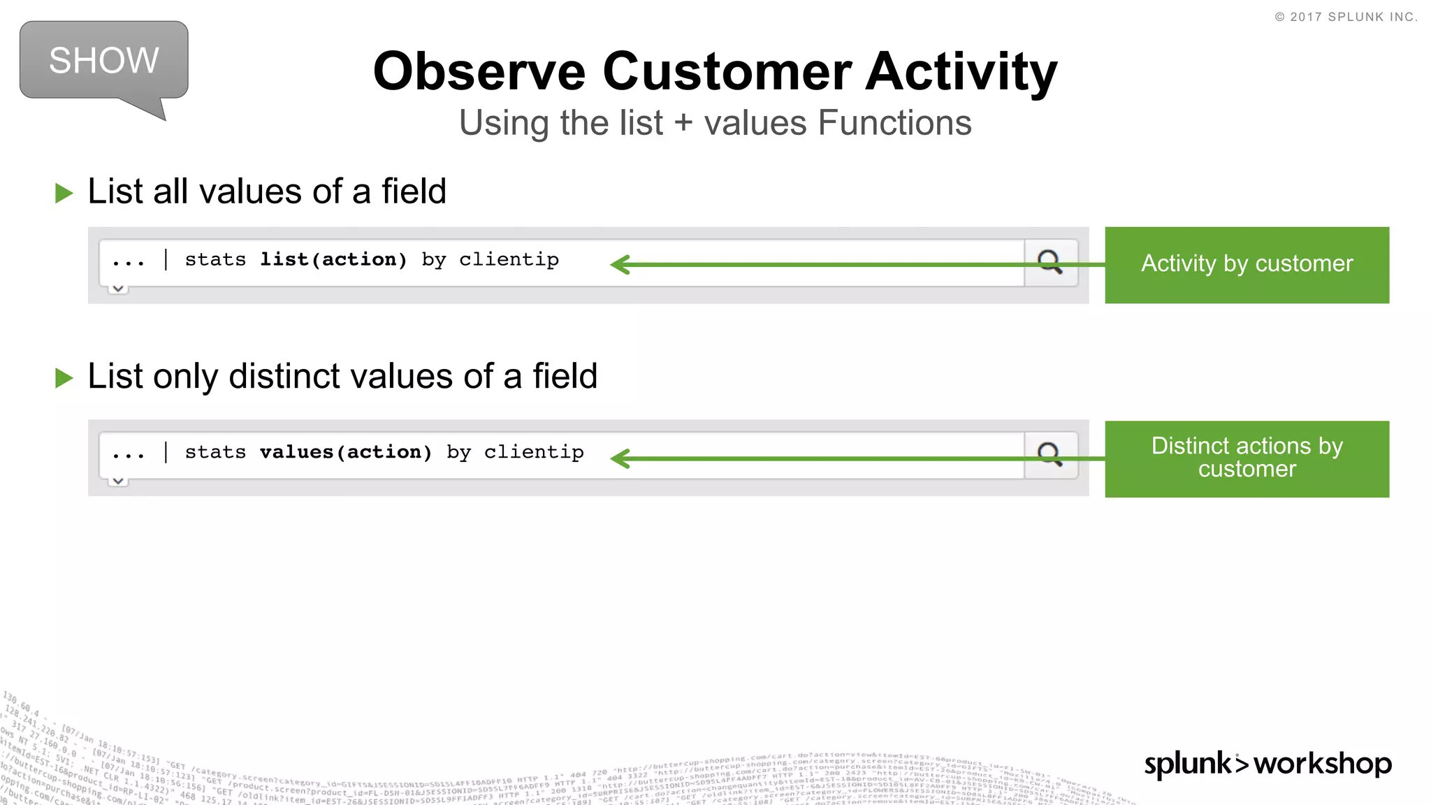 © 2017 SPLUNK INC.
▶ List all values of a field
▶ List only distinct values of a field
Observe Customer Activity
Using the list + values Functions
... | stats values(action) by clientip
... | stats list(action) by clientip
SHOW
Activity by customer
Distinct actions by
customer
 