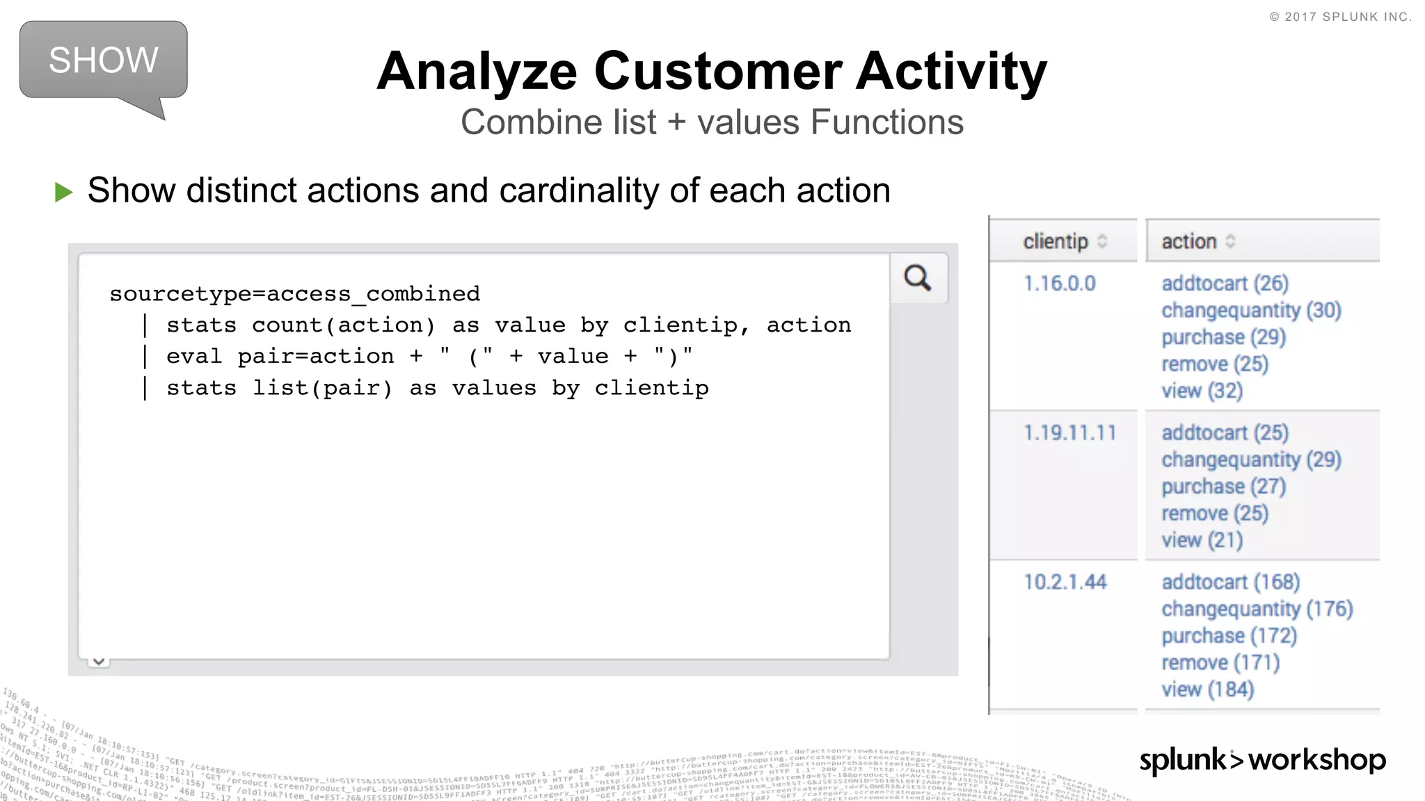 © 2017 SPLUNK INC.
▶ Show distinct actions and cardinality of each action
Analyze Customer Activity
Combine list + values Functions
sourcetype=access_combined
| stats count(action) as value by clientip, action
| eval pair=action + " (" + value + ")"
| stats list(pair) as values by clientip
SHOW
 
