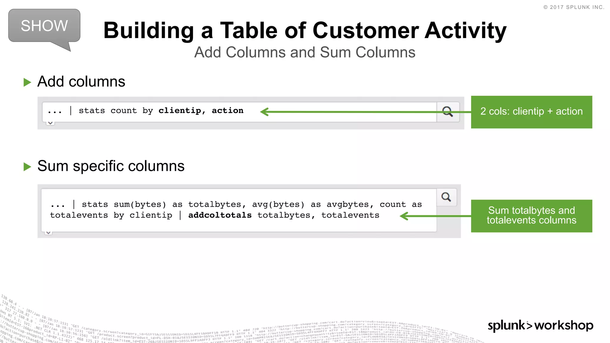 © 2017 SPLUNK INC.
... | stats sum(bytes) as totalbytes, avg(bytes) as avgbytes, count as
totalevents by clientip | addcoltotals totalbytes, totalevents
▶ Add columns
▶ Sum specific columns
Building a Table of Customer Activity
Add Columns and Sum Columns
... | stats count by clientip, action
SHOW
2 cols: clientip + action
Sum totalbytes and
totalevents columns
 