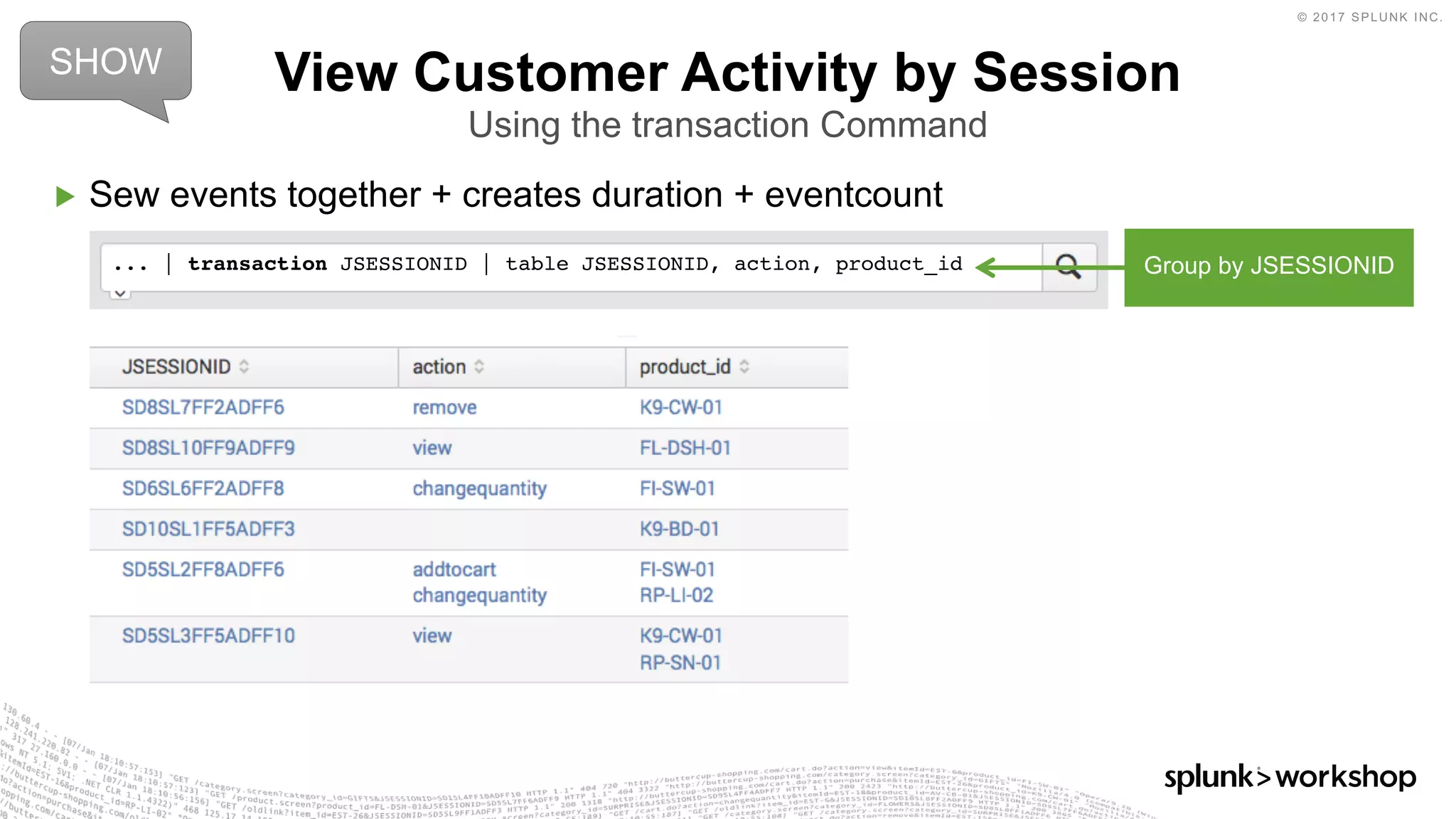 © 2017 SPLUNK INC.
▶ Sew events together + creates duration + eventcount
View Customer Activity by Session
Using the transaction Command
... | transaction JSESSIONID | table JSESSIONID, action, product_id
SHOW
Group by JSESSIONID
 