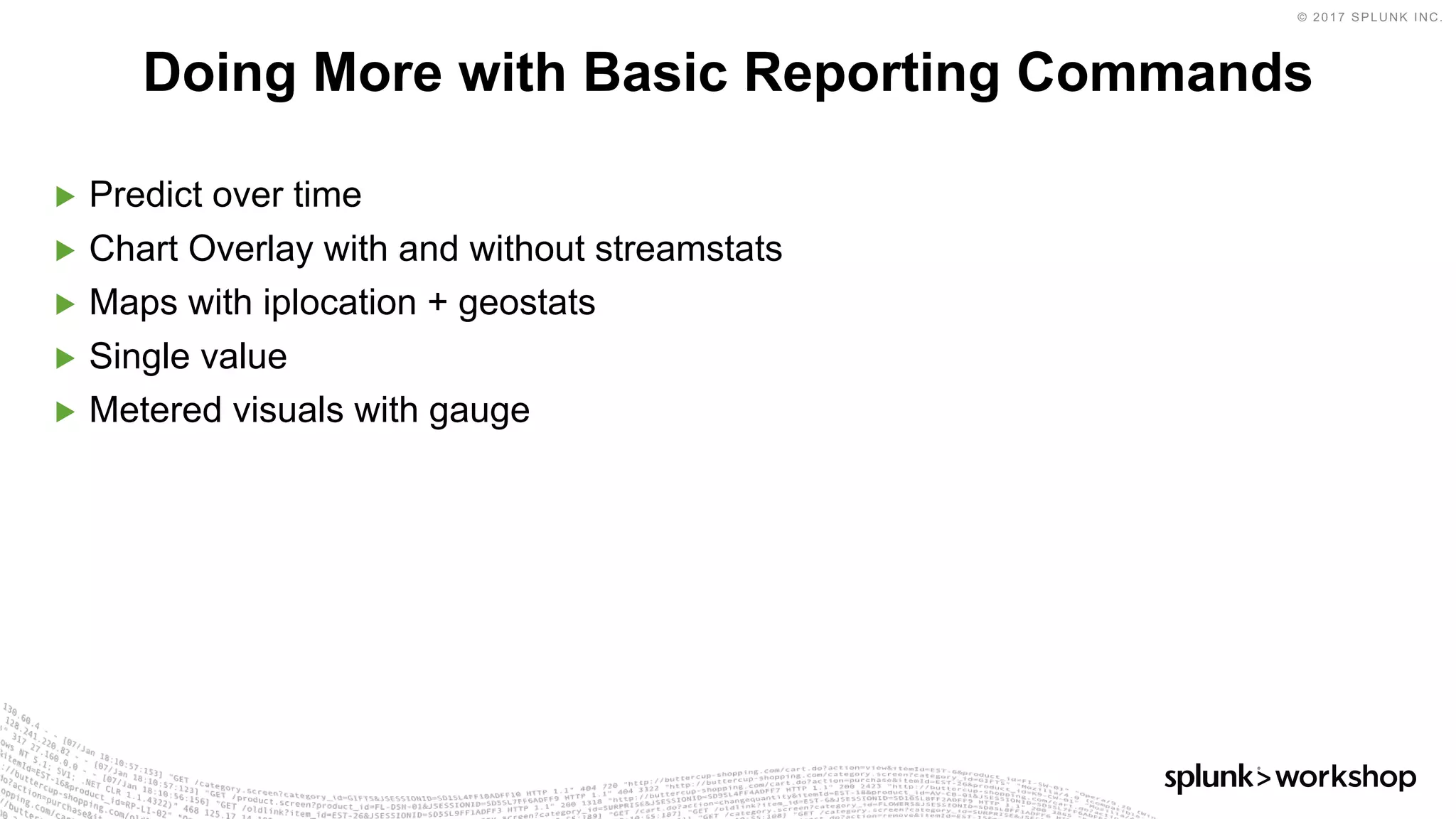 © 2017 SPLUNK INC.
▶ Predict over time
▶ Chart Overlay with and without streamstats
▶ Maps with iplocation + geostats
▶ Single value
▶ Metered visuals with gauge
Doing More with Basic Reporting Commands
 