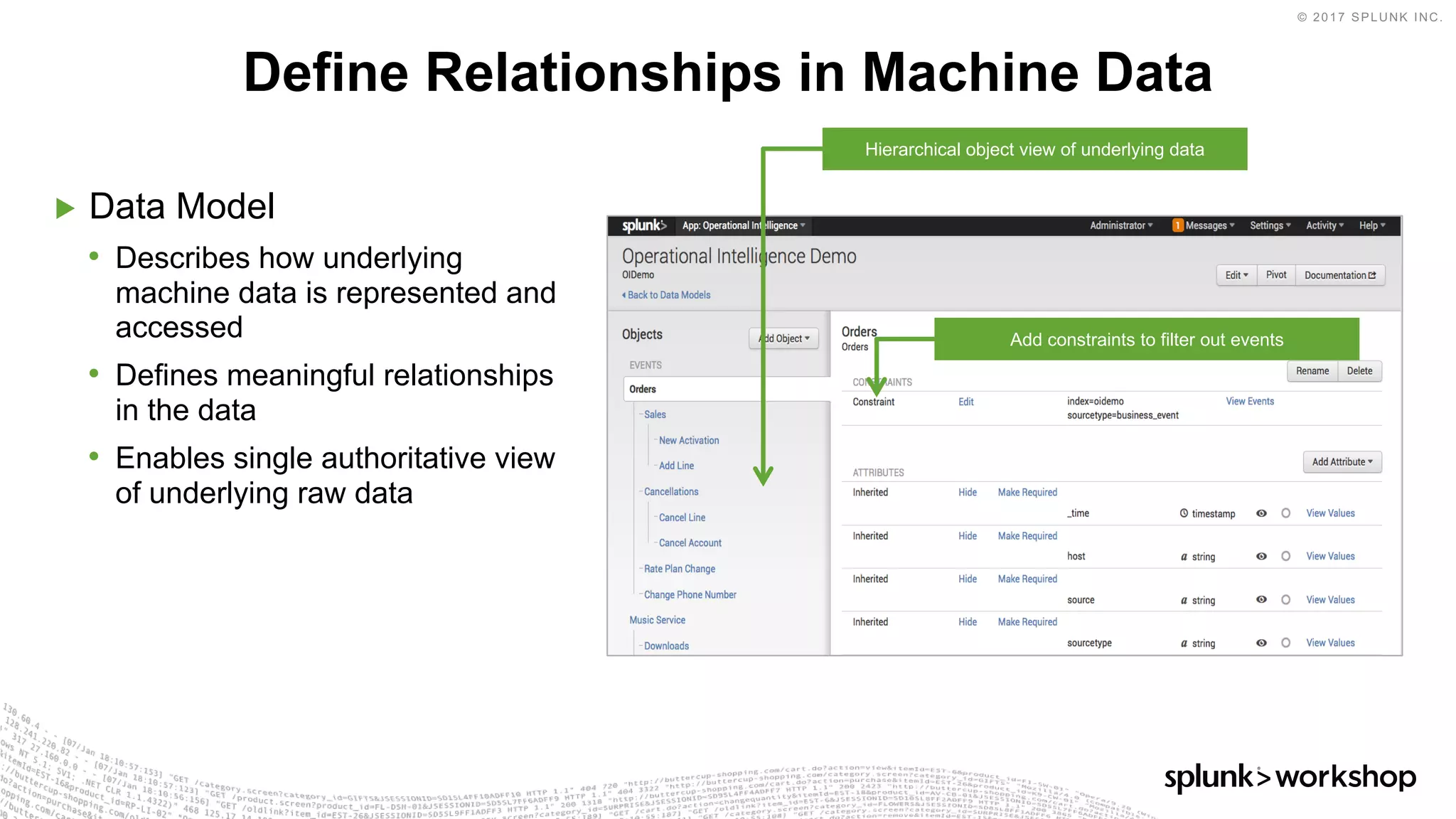 © 2017 SPLUNK INC.
▶ Data Model
• Describes how underlying
machine data is represented and
accessed
• Defines meaningful relationships
in the data
• Enables single authoritative view
of underlying raw data
Define Relationships in Machine Data
Hierarchical object view of underlying data
Add constraints to filter out events
 