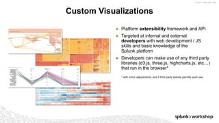 © 2017 SPLUNK INC.
▶ Platform extensibility framework and API
▶ Targeted at internal and external
developers with web development / JS
skills and basic knowledge of the
Splunk platform
▶ Developers can make use of any third party
libraries (d3.js, three.js, highcharts.js, etc…)
that run in the browser*
* with minor adjustments, and if third party license permits such use
Custom Visualizations
 