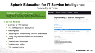 © 2017 SPLUNK INC.
Splunk Education for IT Service Intelligence
Knowledge is Power
​Course Topics
• Overview of ITSI features
• ITSI architecture and deployment
• Installing ITSI
• Designing and implementing services and entities
• Configuring correlation searches and notable
events
• Creating deep dive pages
• Creating glass tables
• ITSI troubleshooting
PREREQUISITES | 13.5 hour course
Using Splunk, Searching and Reporting with Splunk,
Creating Splunk Knowledge Objects, Splunk Administration
 