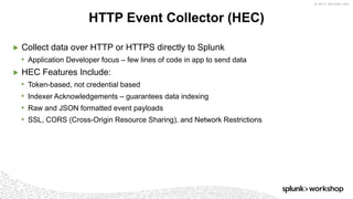 © 2017 SPLUNK INC.
▶ Collect data over HTTP or HTTPS directly to Splunk
• Application Developer focus – few lines of code in app to send data
▶ HEC Features Include:
• Token-based, not credential based
• Indexer Acknowledgements – guarantees data indexing
• Raw and JSON formatted event payloads
• SSL, CORS (Cross-Origin Resource Sharing), and Network Restrictions
HTTP Event Collector (HEC)
 
