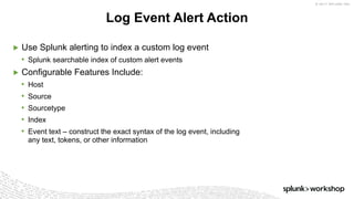 © 2017 SPLUNK INC.
▶ Use Splunk alerting to index a custom log event
• Splunk searchable index of custom alert events
▶ Configurable Features Include:
• Host
• Source
• Sourcetype
• Index
• Event text – construct the exact syntax of the log event, including
any text, tokens, or other information
Log Event Alert Action
 