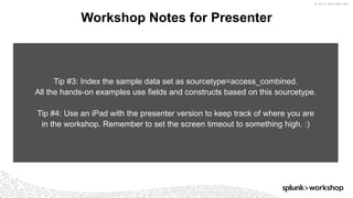 © 2017 SPLUNK INC.
Workshop Notes for Presenter
Tip #3: Index the sample data set as sourcetype=access_combined.
All the hands-on examples use fields and constructs based on this sourcetype.
Tip #4: Use an iPad with the presenter version to keep track of where you are
in the workshop. Remember to set the screen timeout to something high. :)
 