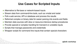 © 2017 SPLUNK INC.
▶ Alternative to file-base or network-based inputs
▶ Stream data from command-line tools, such as vmstat and iostat
▶ Poll a web service, API or database and process the results
▶ Reformat complex or binary data for easier parsing into events and fields
▶ Maintain data sources with slow or resource-intensive startup procedures
▶ Provide special or complex handling for transient or unstable inputs
▶ Scripts that manage passwords and credentials
▶ Wrapper scripts for command line inputs that contain special characters
Use Cases for Scripted Inputs
 