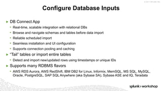 © 2017 SPLUNK INC.
▶ DB Connect App
• Real-time, scalable integration with relational DBs
• Browse and navigate schemas and tables before data import
• Reliable scheduled import
• Seamless installation and UI configuration
• Supports connection pooling and caching
▶ “Tail” tables or import entire tables
• Detect and import new/updated rows using timestamps or unique IDs
▶ Supports many RDBMS flavors
• AWS RDS Aurora, AWS RedShift, IBM DB2 for Linux, Informix, MemSQL, MS SQL, MySQL,
Oracle, PostgreSQL, SAP SQL Anywhere (aka Sybase SA), Sybase ASE and IQ, Teradata
Configure Database Inputs
 