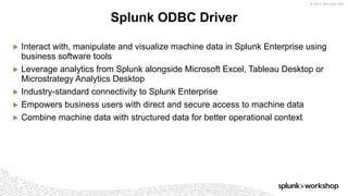 © 2017 SPLUNK INC.
▶ Interact with, manipulate and visualize machine data in Splunk Enterprise using
business software tools
▶ Leverage analytics from Splunk alongside Microsoft Excel, Tableau Desktop or
Microstrategy Analytics Desktop
▶ Industry-standard connectivity to Splunk Enterprise
▶ Empowers business users with direct and secure access to machine data
▶ Combine machine data with structured data for better operational context
Splunk ODBC Driver
 