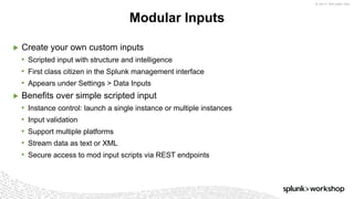 © 2017 SPLUNK INC.
▶ Create your own custom inputs
• Scripted input with structure and intelligence
• First class citizen in the Splunk management interface
• Appears under Settings > Data Inputs
▶ Benefits over simple scripted input
• Instance control: launch a single instance or multiple instances
• Input validation
• Support multiple platforms
• Stream data as text or XML
• Secure access to mod input scripts via REST endpoints
Modular Inputs
 