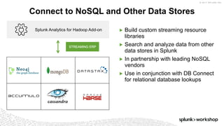 © 2017 SPLUNK INC.
▶ Build custom streaming resource
libraries
▶ Search and analyze data from other
data stores in Splunk
▶ In partnership with leading NoSQL
vendors
▶ Use in conjunction with DB Connect
for relational database lookups
Connect to NoSQL and Other Data Stores
Splunk Analytics for Hadoop Add-on
STREAMING ERP
 