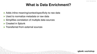 © 2017 SPLUNK INC.
▶ Adds inline meaning/context/specificity to raw data
▶ Used to normalize metadata or raw data
▶ Simplifies correlation of multiple data sources
▶ Created in Splunk
▶ Transferred from external sources
What is Data Enrichment?
 