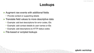 © 2017 SPLUNK INC.
▶ Augment raw events with additional fields
• Provide context or supporting details
▶ Translate field values to more descriptive data
• Example: add text descriptions for error codes, IDs
• Example: add contact details to user names or IDs
• Example: add descriptions to HTTP status codes
▶ File-based or scripted lookups
Lookups
 