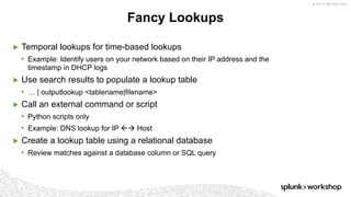 © 2017 SPLUNK INC.
▶ Temporal lookups for time-based lookups
• Example: Identify users on your network based on their IP address and the
timestamp in DHCP logs
▶ Use search results to populate a lookup table
• … | outputlookup <tablename|filename>
▶ Call an external command or script
• Python scripts only
• Example: DNS lookup for IP ßà Host
▶ Create a lookup table using a relational database
• Review matches against a database column or SQL query
Fancy Lookups
 