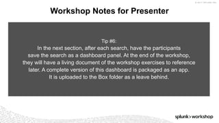 © 2017 SPLUNK INC.
Workshop Notes for Presenter
Tip #6:
In the next section, after each search, have the participants
save the search as a dashboard panel. At the end of the workshop,
they will have a living document of the workshop exercises to reference
later. A complete version of this dashboard is packaged as an app.
It is uploaded to the Box folder as a leave behind.
 