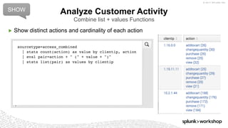 © 2017 SPLUNK INC.
▶ Show distinct actions and cardinality of each action
Analyze Customer Activity
Combine list + values Functions
sourcetype=access_combined
| stats count(action) as value by clientip, action
| eval pair=action + " (" + value + ")"
| stats list(pair) as values by clientip
SHOW
 