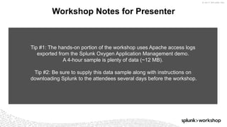 © 2017 SPLUNK INC.
Workshop Notes for Presenter
Tip #1: The hands-on portion of the workshop uses Apache access logs
exported from the Splunk Oxygen Application Management demo.
A 4-hour sample is plenty of data (~12 MB).
Tip #2: Be sure to supply this data sample along with instructions on
downloading Splunk to the attendees several days before the workshop.
 