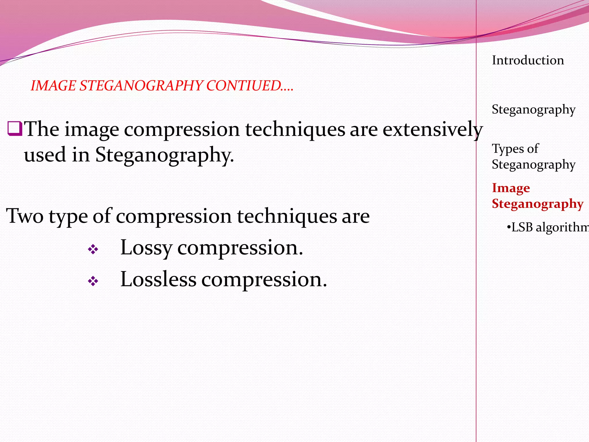 Introduction
Steganography
Image
Steganography
•LSB algorithm
Types of
Steganography
IMAGE STEGANOGRAPHY CONTIUED….
The image compression techniques are extensively
used in Steganography.
Two type of compression techniques are
 Lossy compression.
 Lossless compression.
 