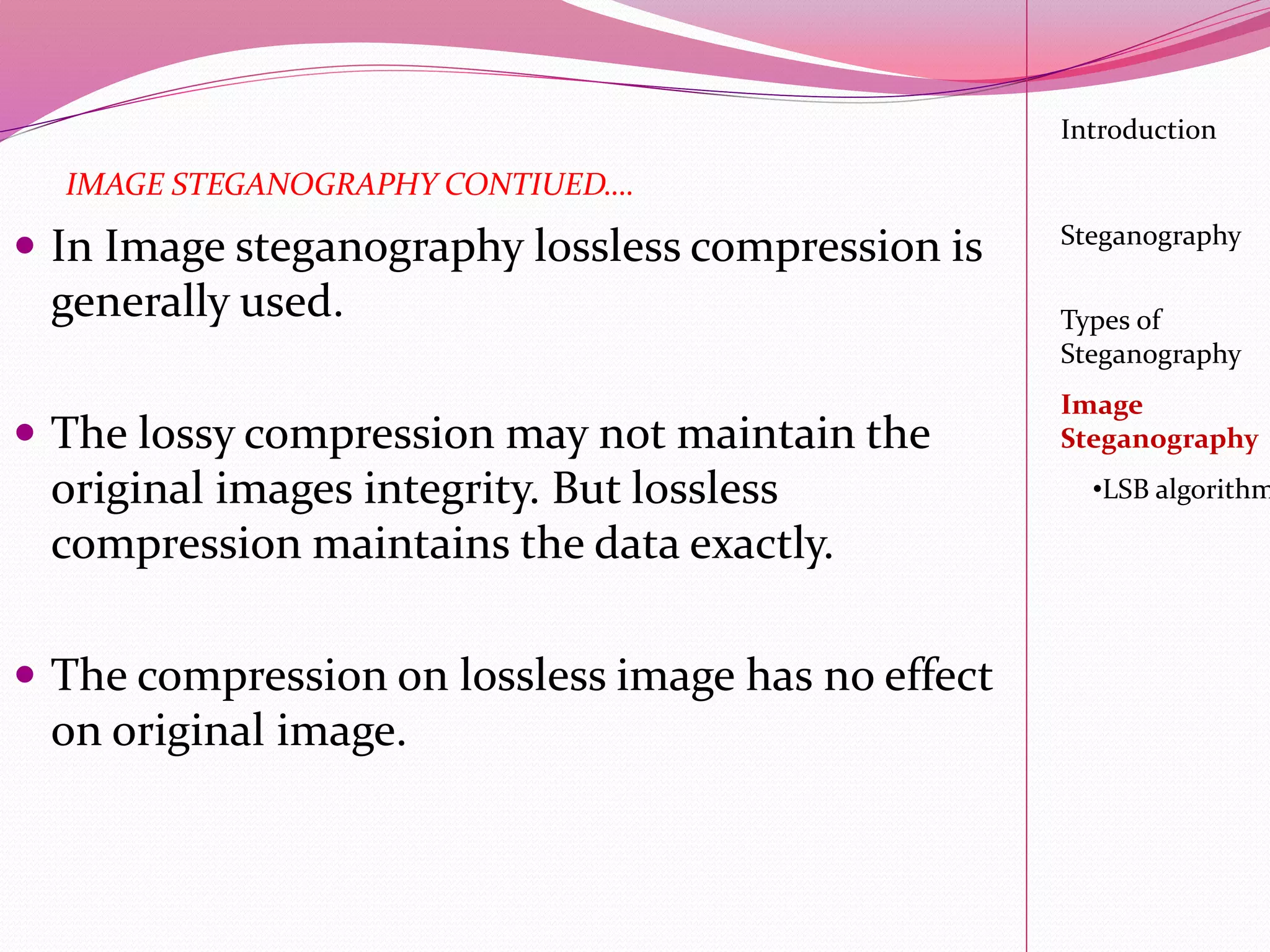  In Image steganography lossless compression is
generally used.
 The lossy compression may not maintain the
original images integrity. But lossless
compression maintains the data exactly.
 The compression on lossless image has no effect
on original image.
Introduction
Steganography
Image
Steganography
•LSB algorithm
Types of
Steganography
IMAGE STEGANOGRAPHY CONTIUED….
 