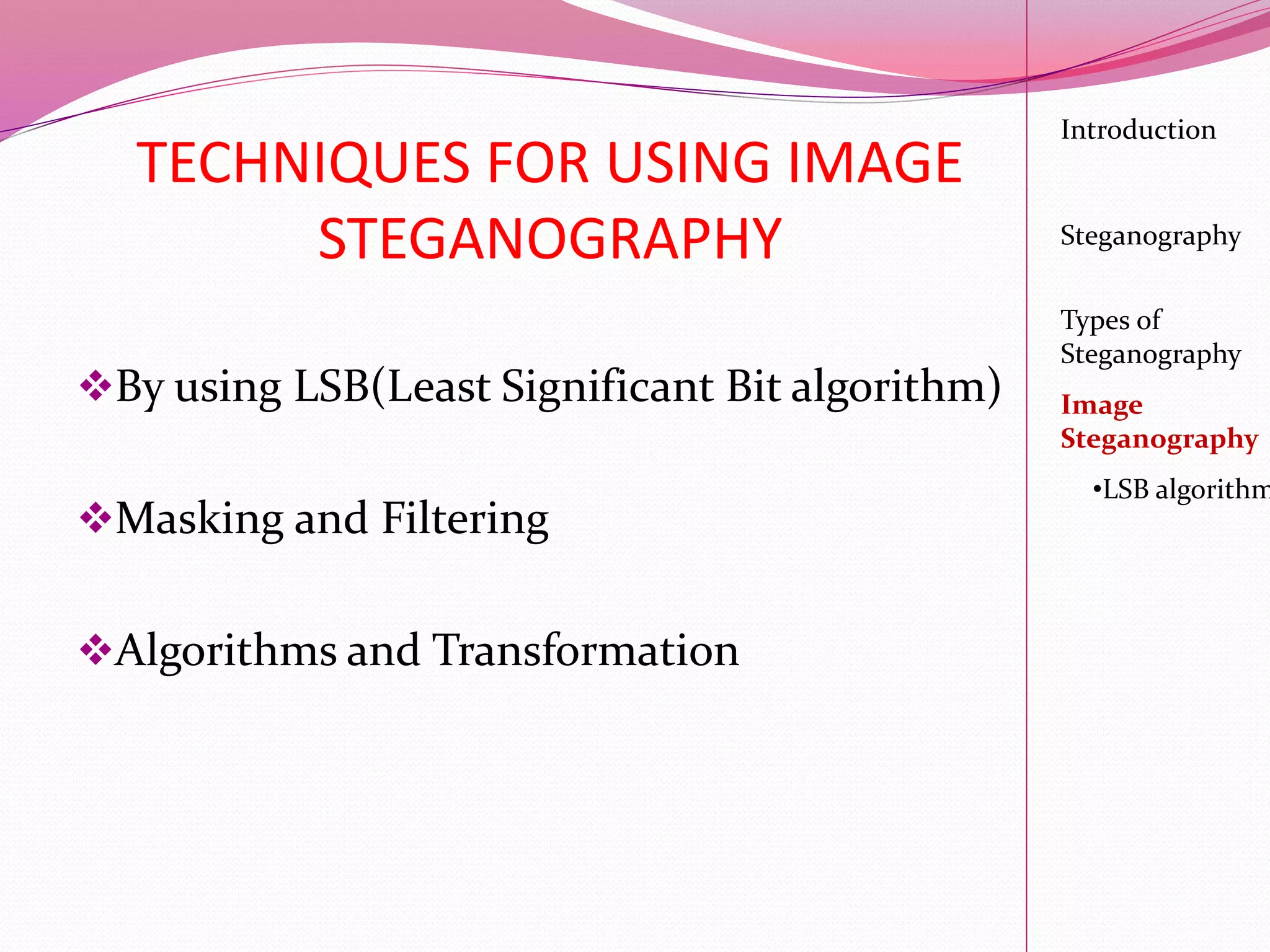 TECHNIQUES FOR USING IMAGE
STEGANOGRAPHY
By using LSB(Least Significant Bit algorithm)
Masking and Filtering
Algorithms and Transformation
Introduction
Steganography
Image
Steganography
•LSB algorithm
Types of
Steganography
 