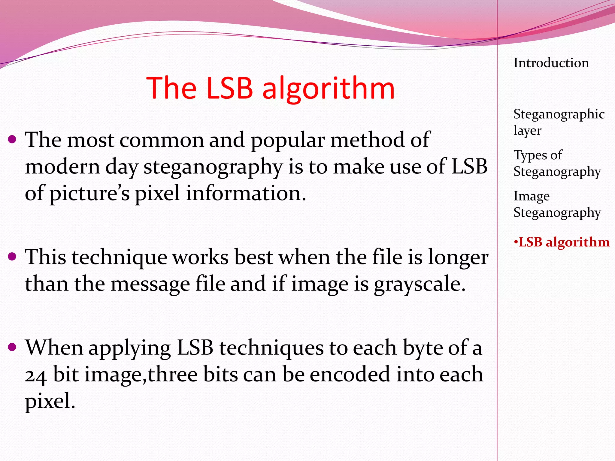 The LSB algorithm
 The most common and popular method of
modern day steganography is to make use of LSB
of picture’s pixel information.
 This technique works best when the file is longer
than the message file and if image is grayscale.
 When applying LSB techniques to each byte of a
24 bit image,three bits can be encoded into each
pixel.
Introduction
Steganographic
layer
Image
Steganography
•LSB algorithm
Types of
Steganography
 