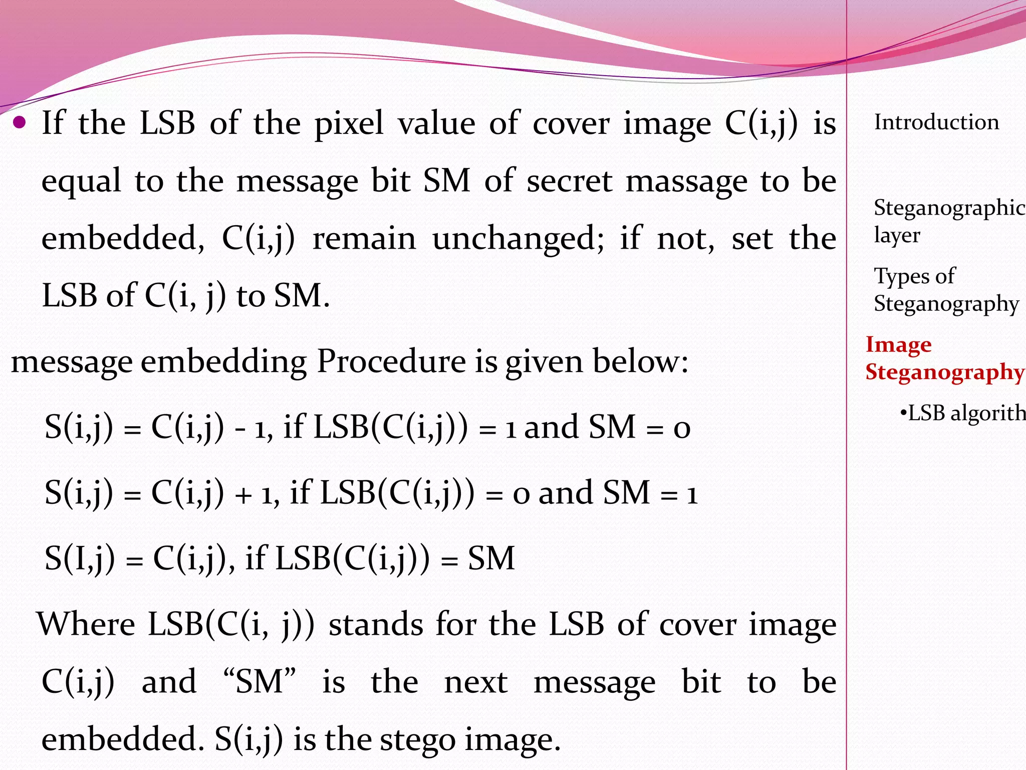  If the LSB of the pixel value of cover image C(i,j) is
equal to the message bit SM of secret massage to be
embedded, C(i,j) remain unchanged; if not, set the
LSB of C(i, j) to SM.
message embedding Procedure is given below:
S(i,j) = C(i,j) - 1, if LSB(C(i,j)) = 1 and SM = 0
S(i,j) = C(i,j) + 1, if LSB(C(i,j)) = 0 and SM = 1
S(I,j) = C(i,j), if LSB(C(i,j)) = SM
Where LSB(C(i, j)) stands for the LSB of cover image
C(i,j) and “SM” is the next message bit to be
embedded. S(i,j) is the stego image.
Introduction
Steganographic
layer
Image
Steganography
•LSB algorith
Types of
Steganography
 