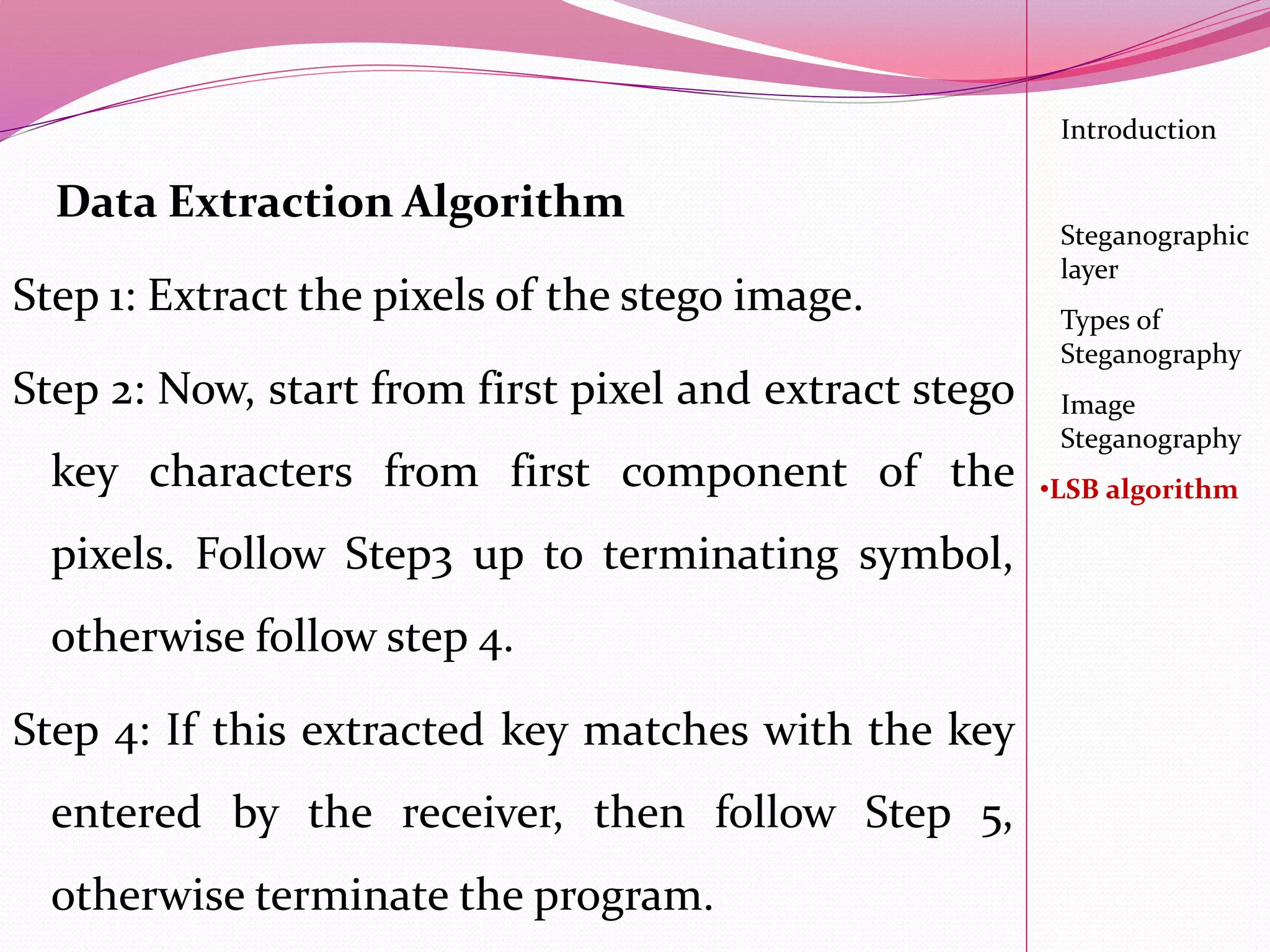 Data Extraction Algorithm
Step 1: Extract the pixels of the stego image.
Step 2: Now, start from first pixel and extract stego
key characters from first component of the
pixels. Follow Step3 up to terminating symbol,
otherwise follow step 4.
Step 4: If this extracted key matches with the key
entered by the receiver, then follow Step 5,
otherwise terminate the program.
Introduction
Steganographic
layer
Image
Steganography
•LSB algorithm
Types of
Steganography
 
