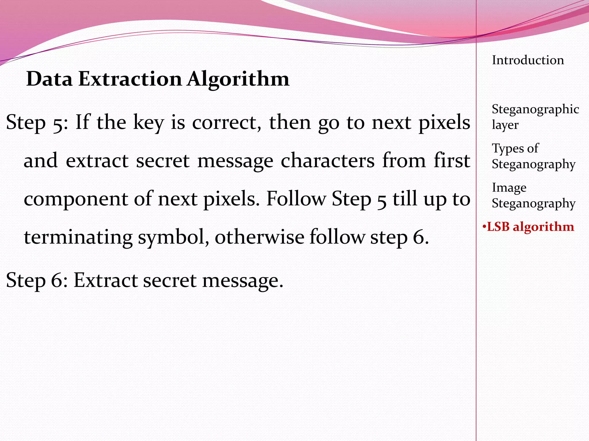Data Extraction Algorithm
Step 5: If the key is correct, then go to next pixels
and extract secret message characters from first
component of next pixels. Follow Step 5 till up to
terminating symbol, otherwise follow step 6.
Step 6: Extract secret message.
Introduction
Steganographic
layer
Image
Steganography
•LSB algorithm
Types of
Steganography
 