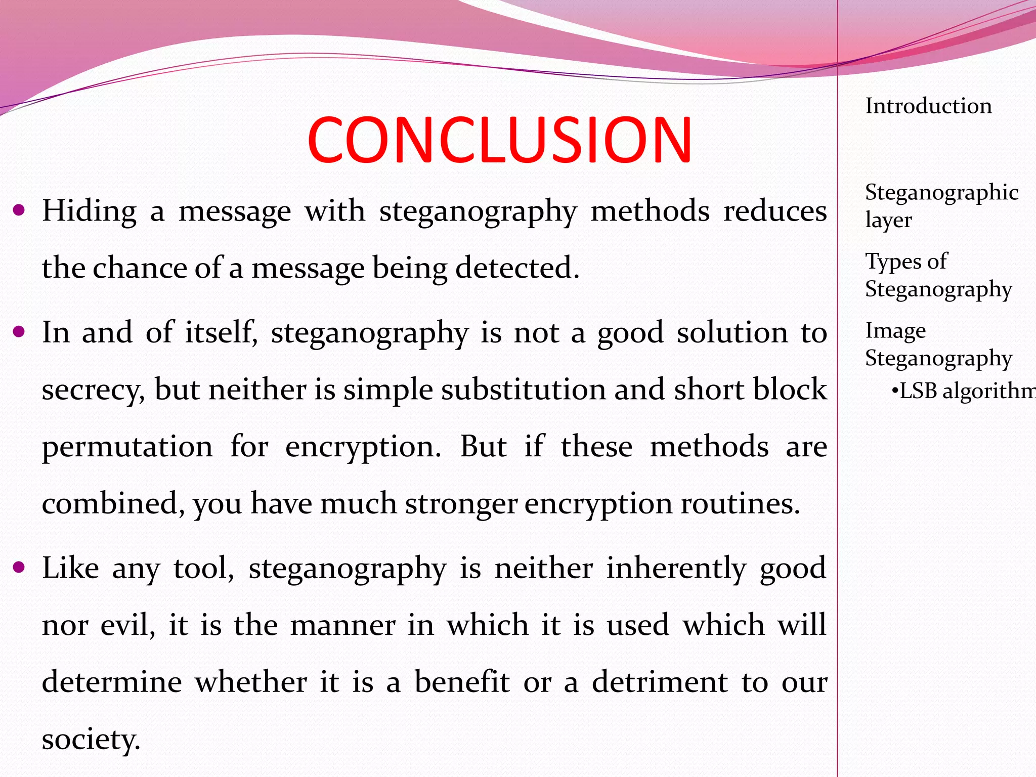 CONCLUSION
 Hiding a message with steganography methods reduces
the chance of a message being detected.
 In and of itself, steganography is not a good solution to
secrecy, but neither is simple substitution and short block
permutation for encryption. But if these methods are
combined, you have much stronger encryption routines.
 Like any tool, steganography is neither inherently good
nor evil, it is the manner in which it is used which will
determine whether it is a benefit or a detriment to our
society.
Introduction
Steganographic
layer
Image
Steganography
•LSB algorithm
Types of
Steganography
 