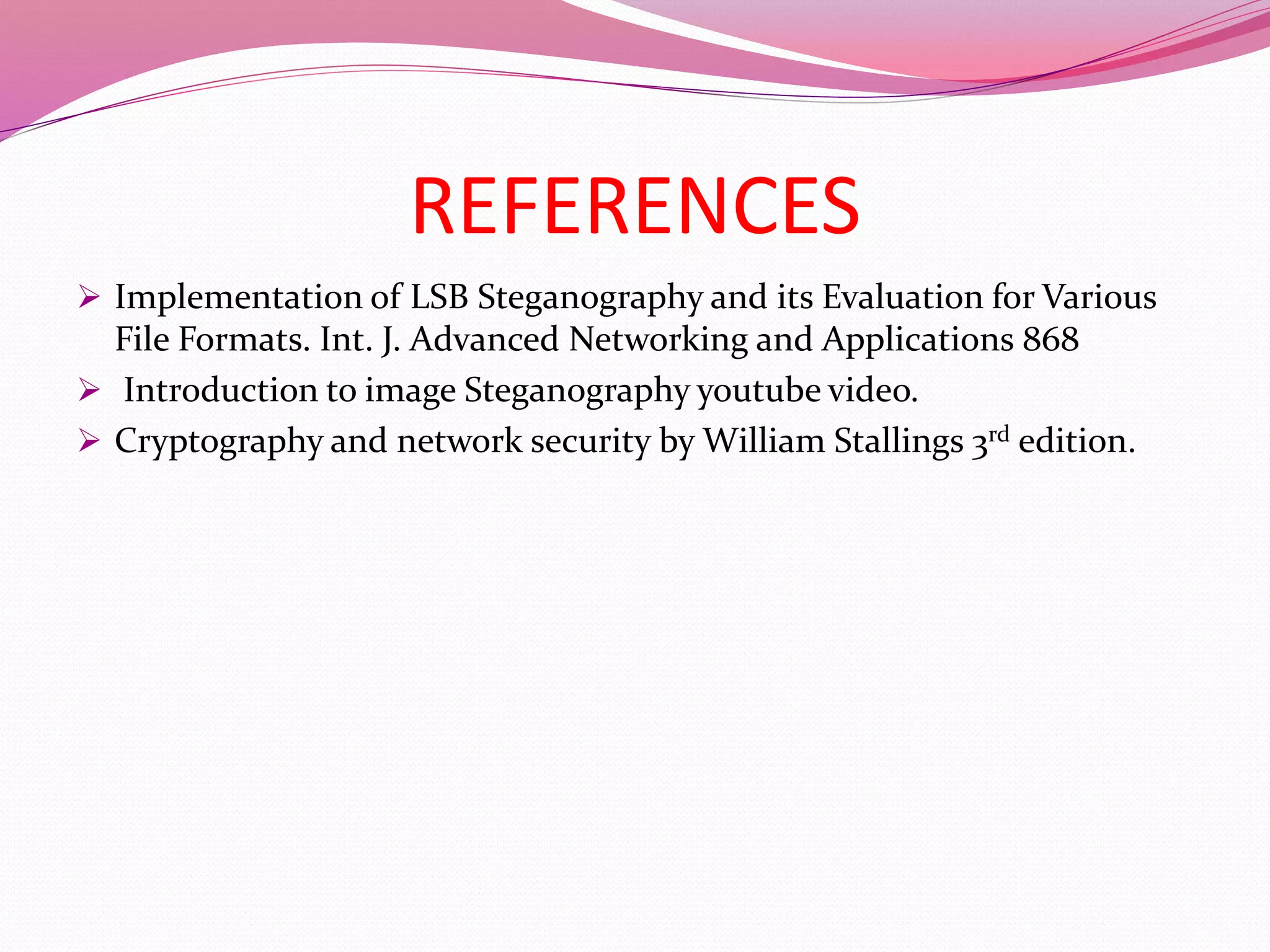 REFERENCES
 Implementation of LSB Steganography and its Evaluation for Various
File Formats. Int. J. Advanced Networking and Applications 868
 Introduction to image Steganography youtube video.
 Cryptography and network security by William Stallings 3rd edition.
 
