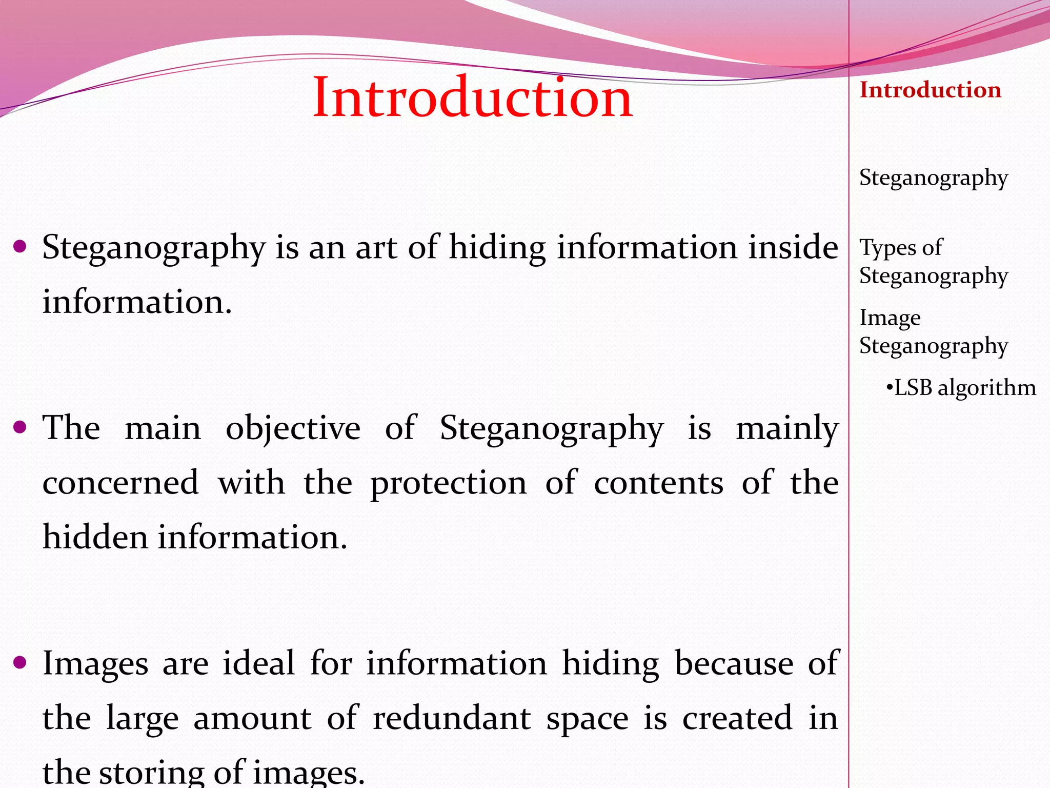  Steganography is an art of hiding information inside
information.
 The main objective of Steganography is mainly
concerned with the protection of contents of the
hidden information.
 Images are ideal for information hiding because of
the large amount of redundant space is created in
the storing of images.
Introduction Introduction
Steganography
Image
Steganography
•LSB algorithm
Types of
Steganography
 