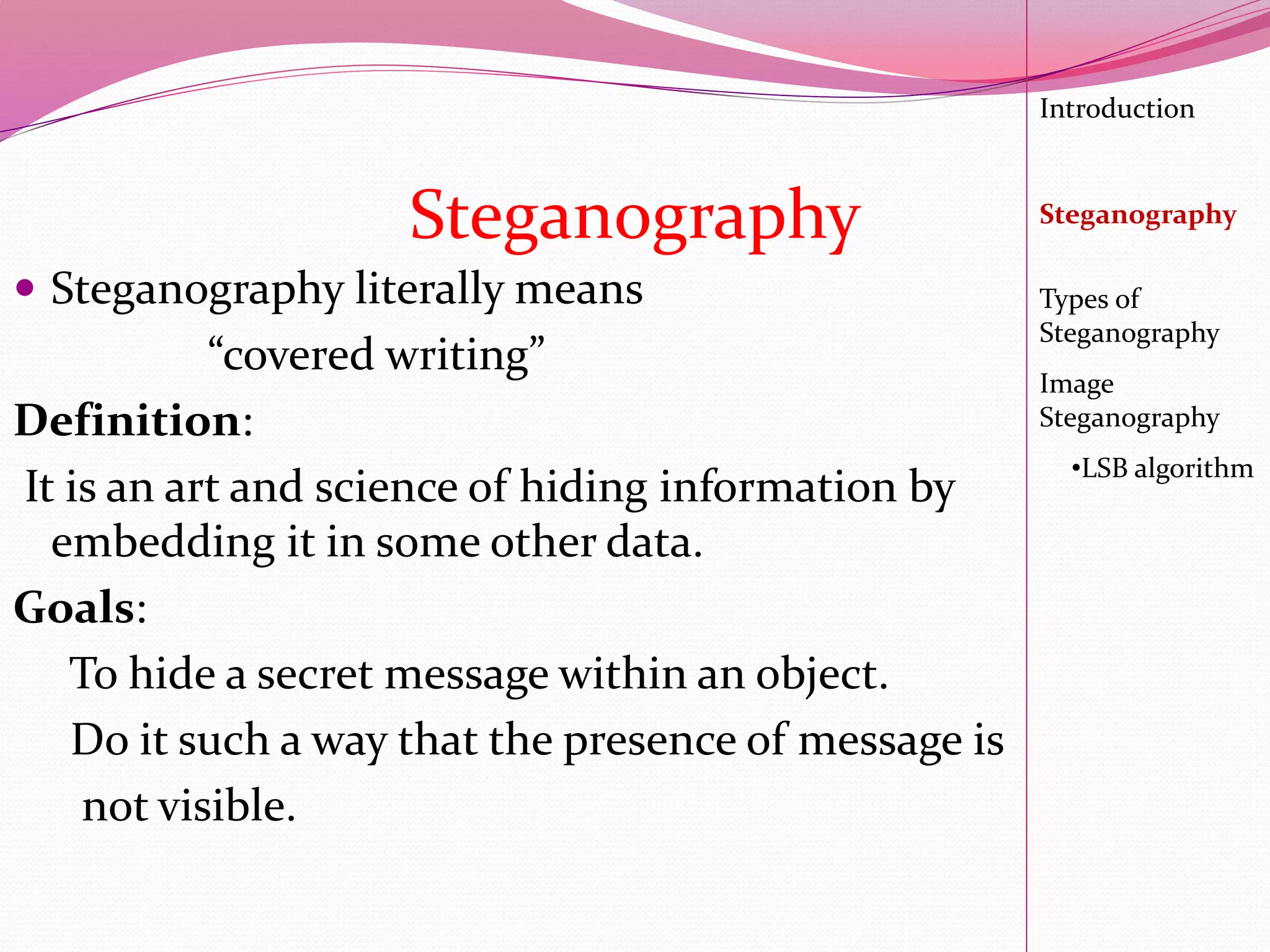  Steganography literally means
“covered writing”
Definition:
It is an art and science of hiding information by
embedding it in some other data.
Goals:
To hide a secret message within an object.
Do it such a way that the presence of message is
not visible.
Introduction
Steganography
Image
Steganography
•LSB algorithm
Types of
Steganography
Steganography
 