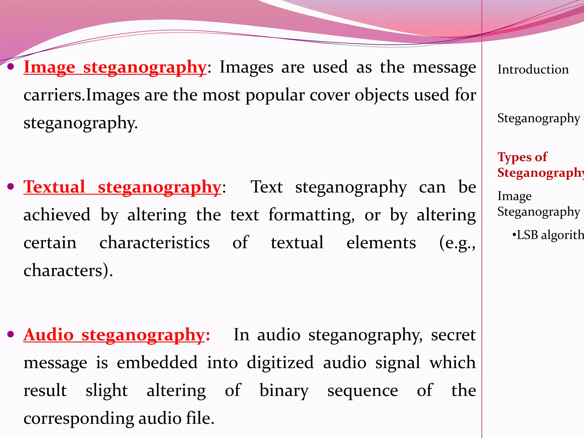  Image steganography: Images are used as the message
carriers.Images are the most popular cover objects used for
steganography.
 Textual steganography: Text steganography can be
achieved by altering the text formatting, or by altering
certain characteristics of textual elements (e.g.,
characters).
 Audio steganography: In audio steganography, secret
message is embedded into digitized audio signal which
result slight altering of binary sequence of the
corresponding audio file.
Introduction
Steganography
Image
Steganography
•LSB algorith
Types of
Steganography
 