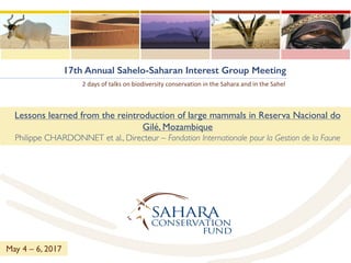 17th Annual Sahelo-Saharan Interest Group Meeting
2	days of	talks on	biodiversity conservation	in	the	Sahara	and	in	the	Sahel
Lessons learned from the reintroduction of large mammals in Reserva Nacional do
Gilé, Mozambique
Philippe CHARDONNET et al., Directeur – Fondation Internationale pour la Gestion de la Faune
May 4 – 6, 2017
 