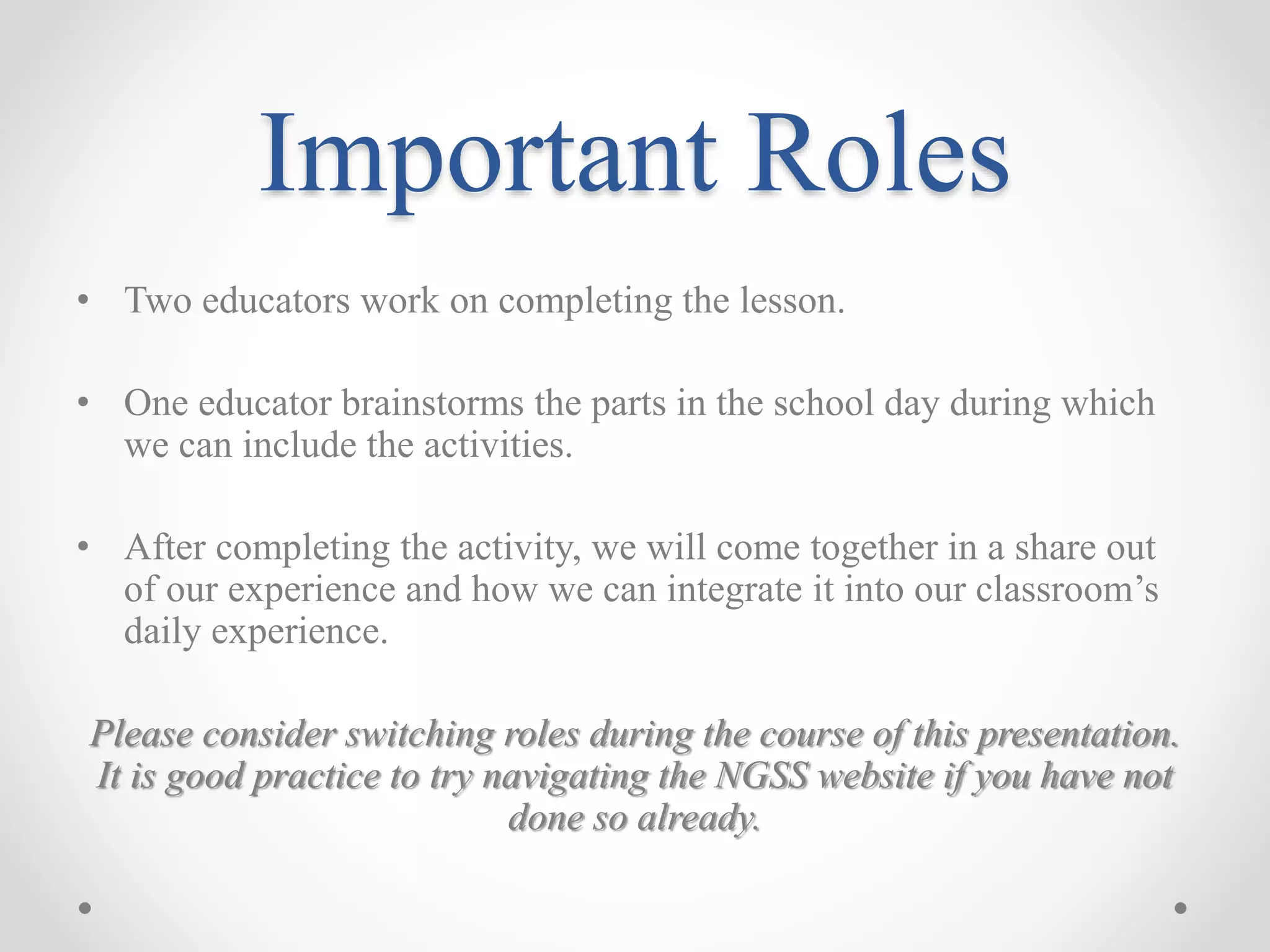 Important Roles
• Two educators work on completing the lesson.
• One educator brainstorms the parts in the school day during which
we can include the activities.
• After completing the activity, we will come together in a share out
of our experience and how we can integrate it into our classroom’s
daily experience.
Please consider switching roles during the course of this presentation.
It is good practice to try navigating the NGSS website if you have not
done so already.
 
