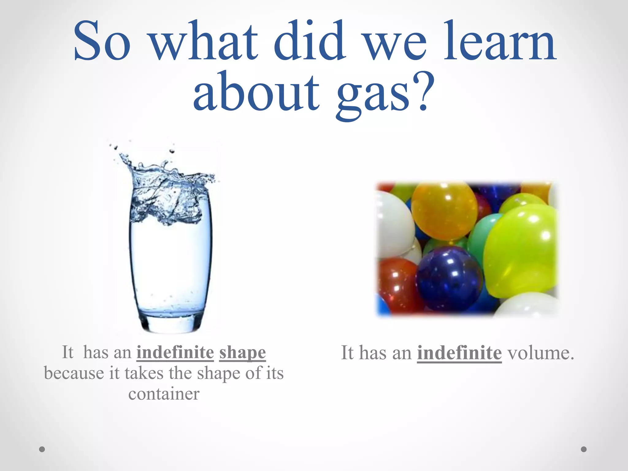 So what did we learn
about gas?
It has an indefinite volume.It has an indefinite shape
because it takes the shape of its
container
 