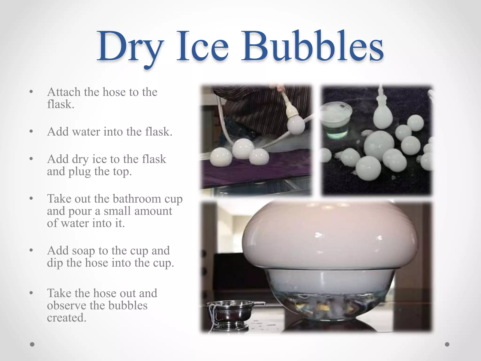 Dry Ice Bubbles
• Attach the hose to the
flask.
• Add water into the flask.
• Add dry ice to the flask
and plug the top.
• Take out the bathroom cup
and pour a small amount
of water into it.
• Add soap to the cup and
dip the hose into the cup.
• Take the hose out and
observe the bubbles
created.
 