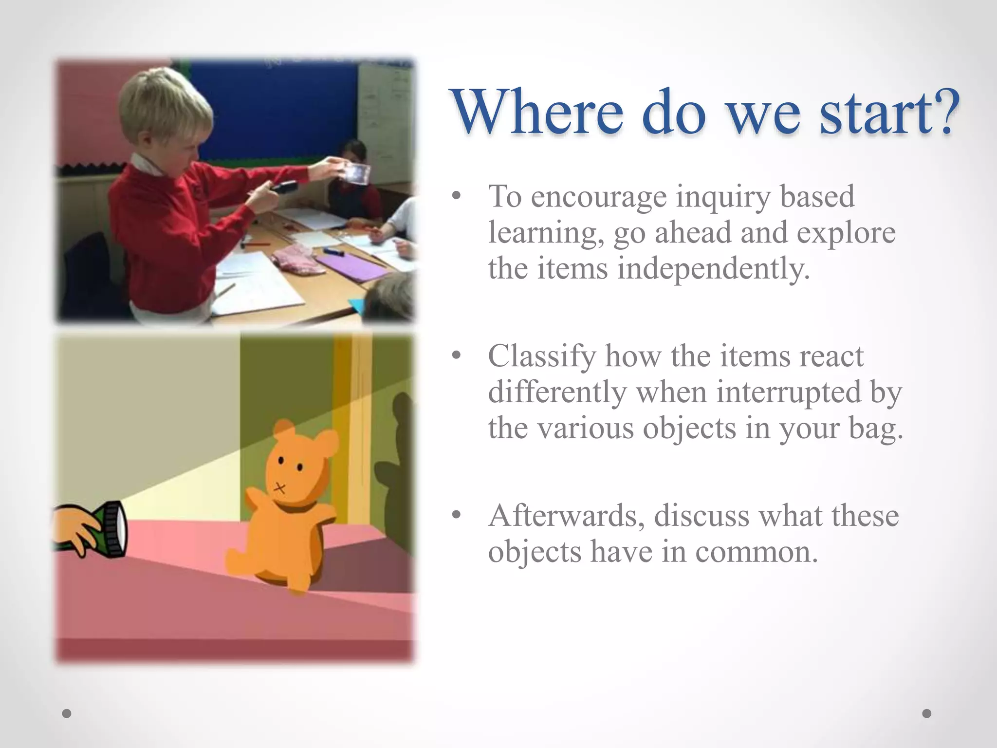 Where do we start?
• To encourage inquiry based
learning, go ahead and explore
the items independently.
• Classify how the items react
differently when interrupted by
the various objects in your bag.
• Afterwards, discuss what these
objects have in common.
 