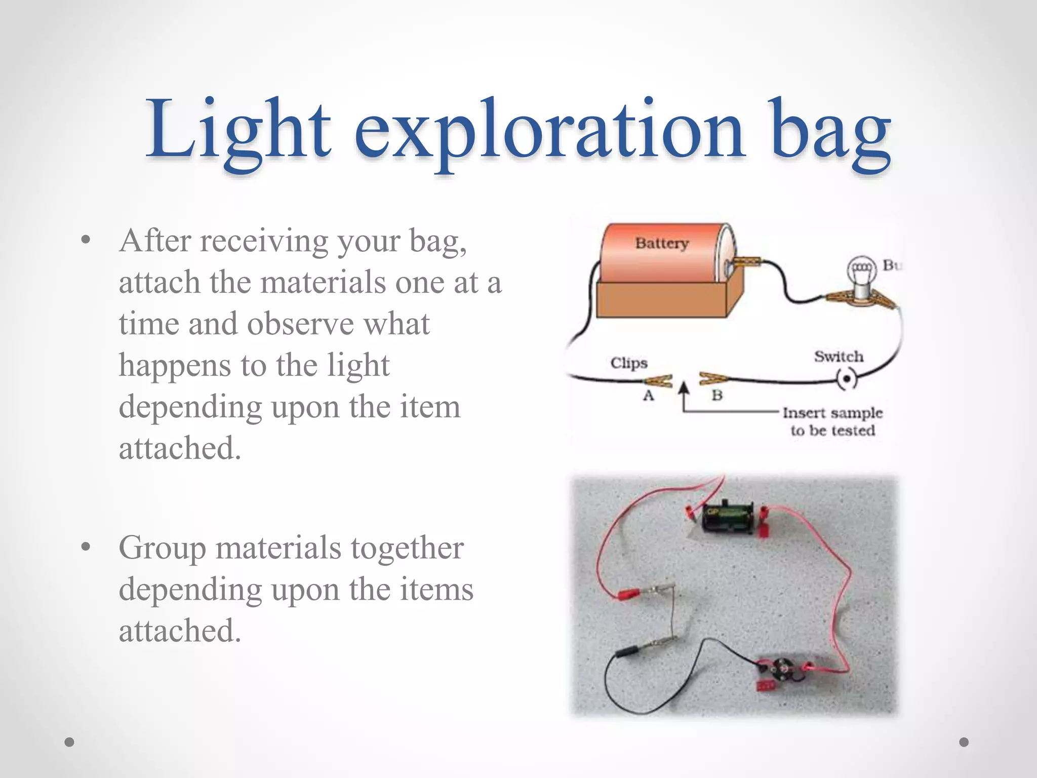Light exploration bag
• After receiving your bag,
attach the materials one at a
time and observe what
happens to the light
depending upon the item
attached.
• Group materials together
depending upon the items
attached.
 