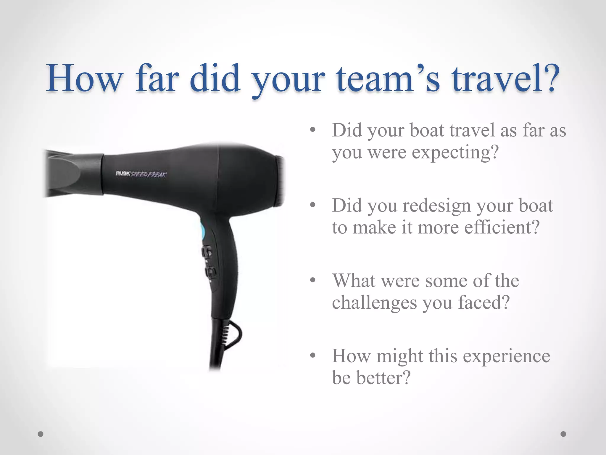 How far did your team’s travel?
• Did your boat travel as far as
you were expecting?
• Did you redesign your boat
to make it more efficient?
• What were some of the
challenges you faced?
• How might this experience
be better?
 