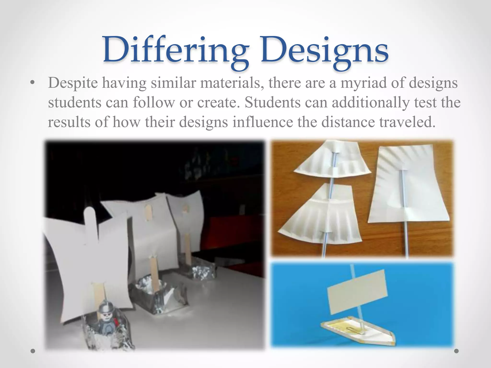 Differing Designs
• Despite having similar materials, there are a myriad of designs
students can follow or create. Students can additionally test the
results of how their designs influence the distance traveled.
 