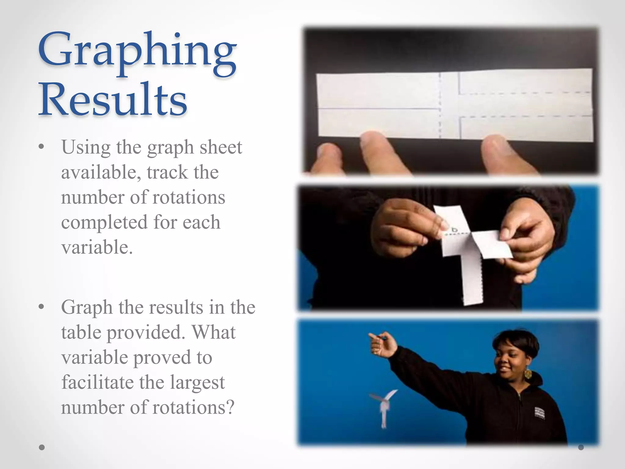 Graphing
Results
• Using the graph sheet
available, track the
number of rotations
completed for each
variable.
• Graph the results in the
table provided. What
variable proved to
facilitate the largest
number of rotations?
 