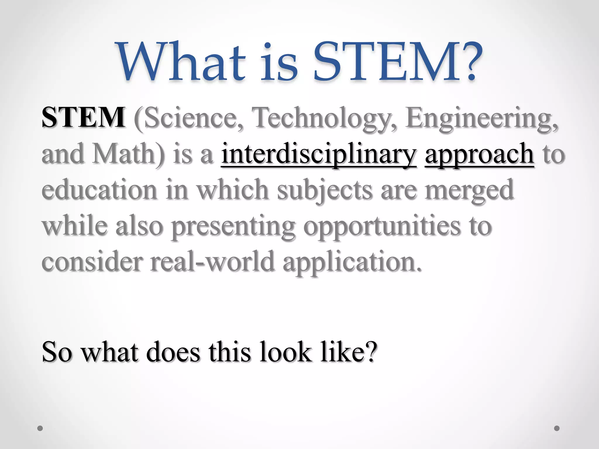 What is STEM?
STEM (Science, Technology, Engineering,
and Math) is a interdisciplinary approach to
education in which subjects are merged
while also presenting opportunities to
consider real-world application.
So what does this look like?
 