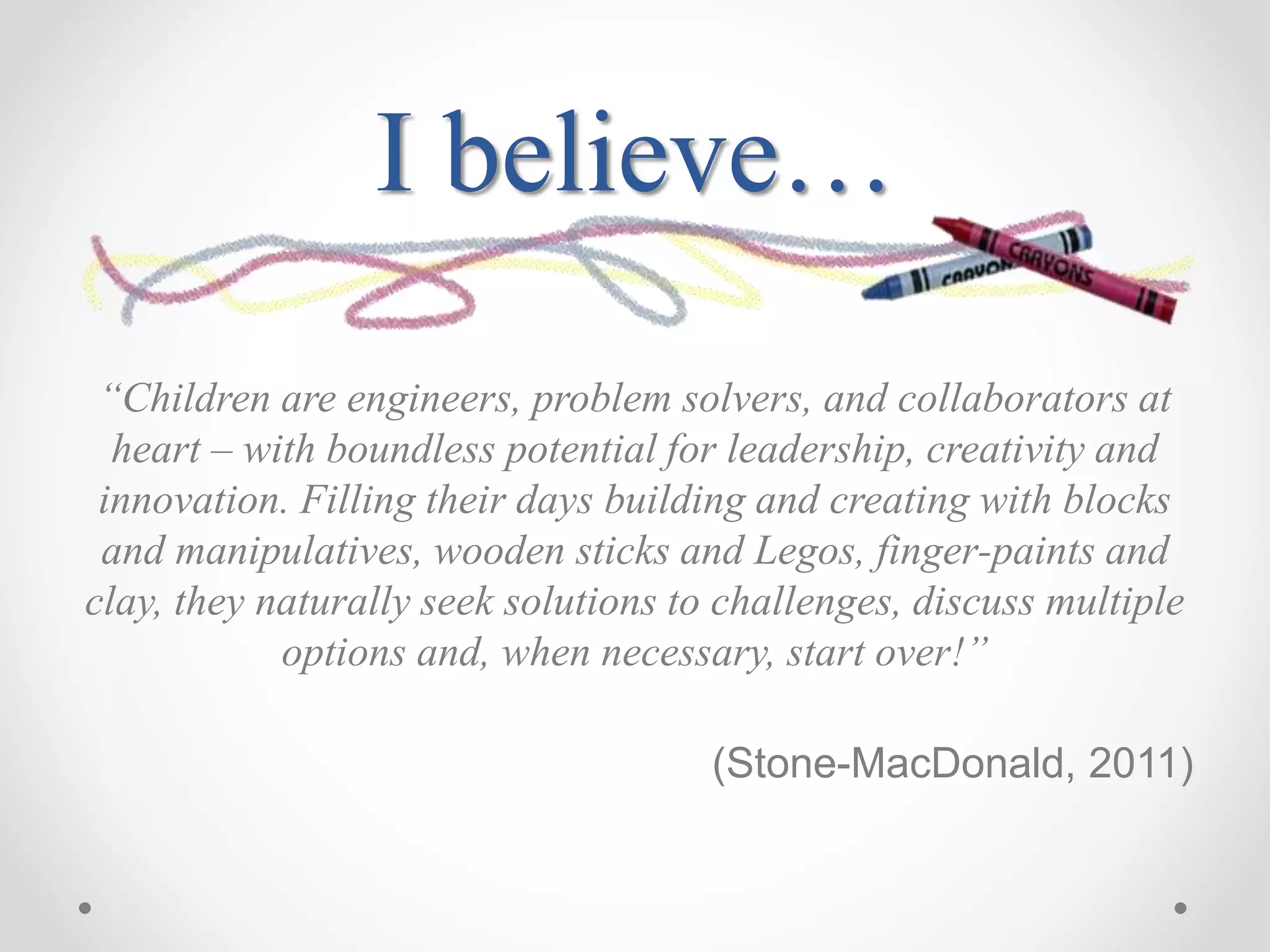 I believe…
“Children are engineers, problem solvers, and collaborators at
heart – with boundless potential for leadership, creativity and
innovation. Filling their days building and creating with blocks
and manipulatives, wooden sticks and Legos, finger-paints and
clay, they naturally seek solutions to challenges, discuss multiple
options and, when necessary, start over!”
(Stone-MacDonald, 2011)
 